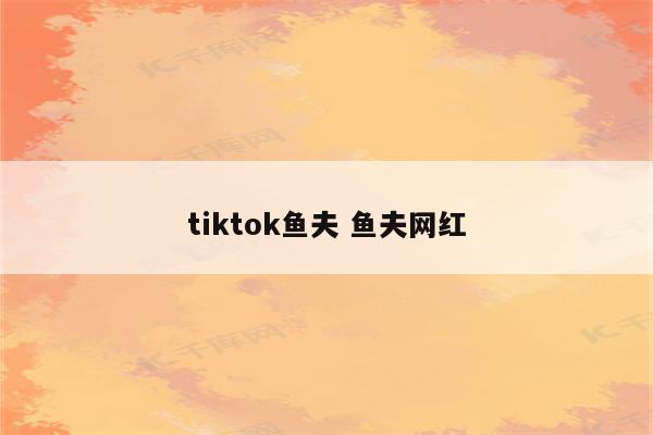 tiktok鱼夫 鱼夫网红