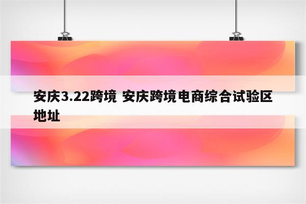 安庆3.22跨境 安庆跨境电商综合试验区地址