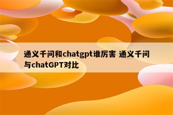 通义千问和chatgpt谁厉害 通义千问与chatGPT对比