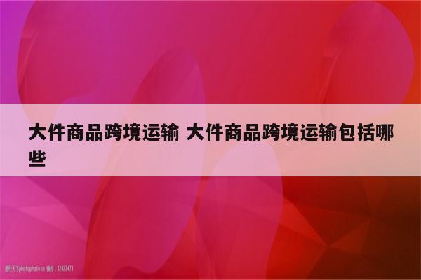 大件商品跨境运输 大件商品跨境运输包括哪些