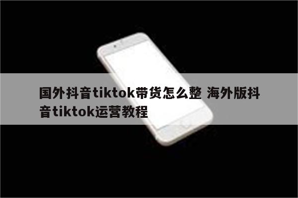 国外抖音tiktok带货怎么整 海外版抖音tiktok运营教程