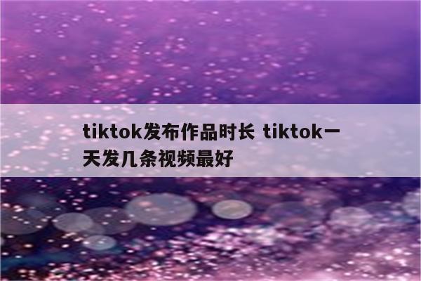 tiktok发布作品时长 tiktok一天发几条视频最好