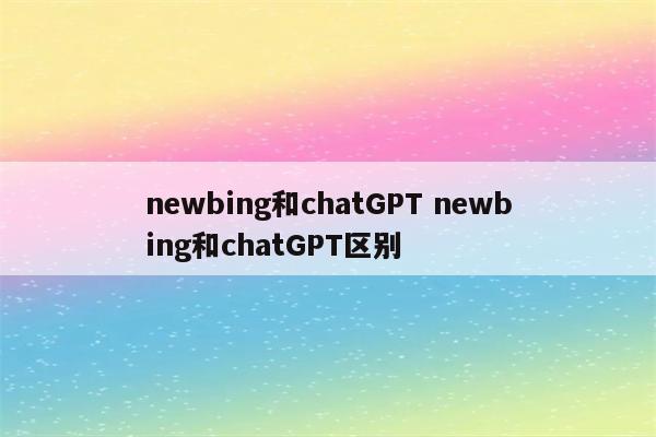 newbing和chatGPT newbing和chatGPT区别