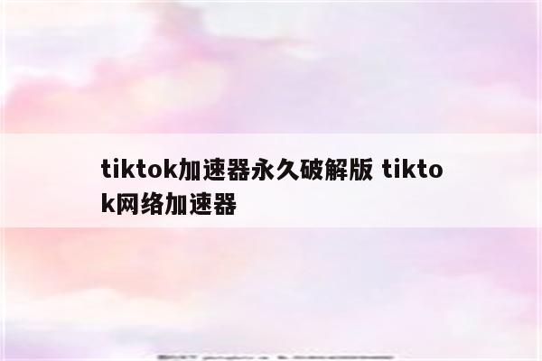 tiktok加速器永久破解版 tiktok网络加速器