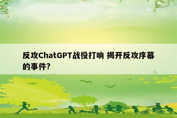 反攻ChatGPT战役打响 揭开反攻序幕的事件?