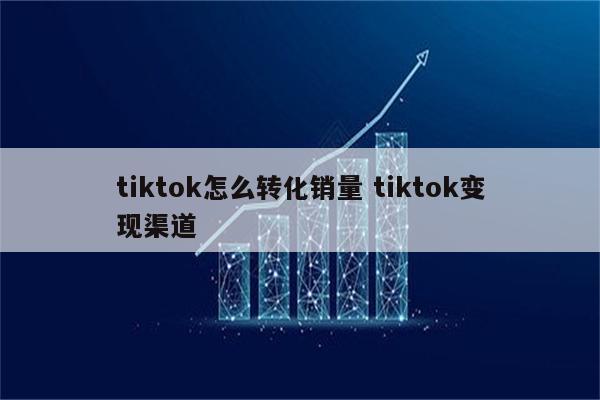 tiktok怎么转化销量 tiktok变现渠道