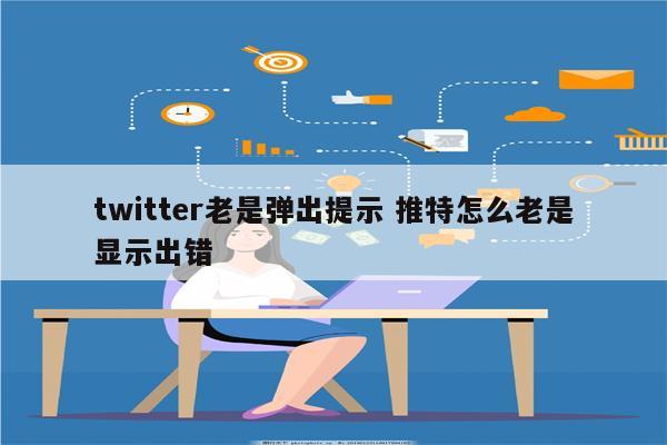 twitter老是弹出提示 推特怎么老是显示出错