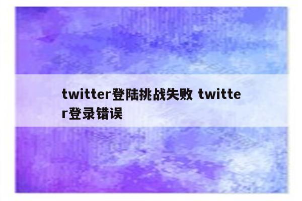 twitter登陆挑战失败 twitter登录错误