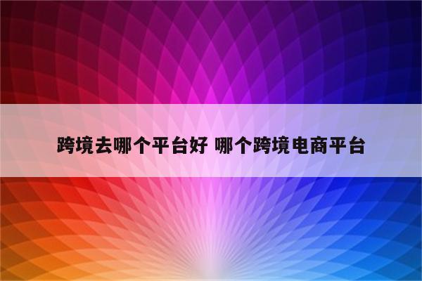 跨境去哪个平台好 哪个跨境电商平台