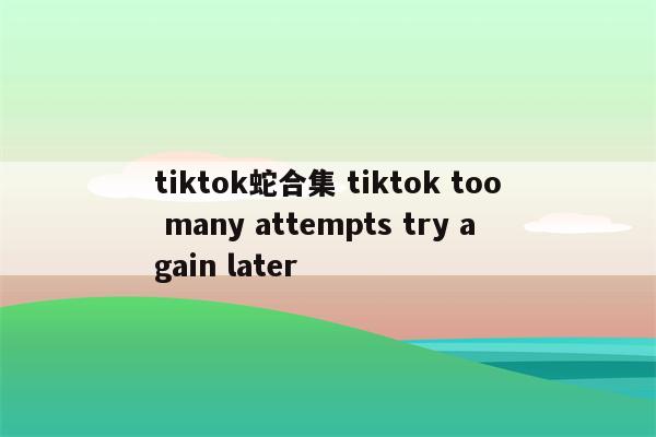 tiktok蛇合集 tiktok too many attempts try again later