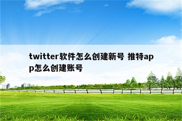 twitter软件怎么创建新号 推特app怎么创建账号