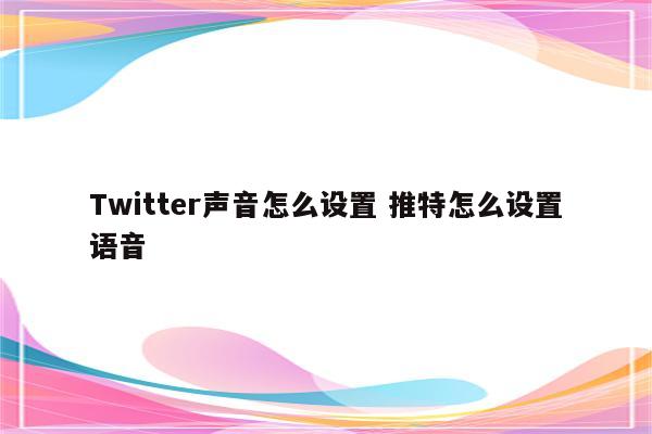 Twitter声音怎么设置 推特怎么设置语音
