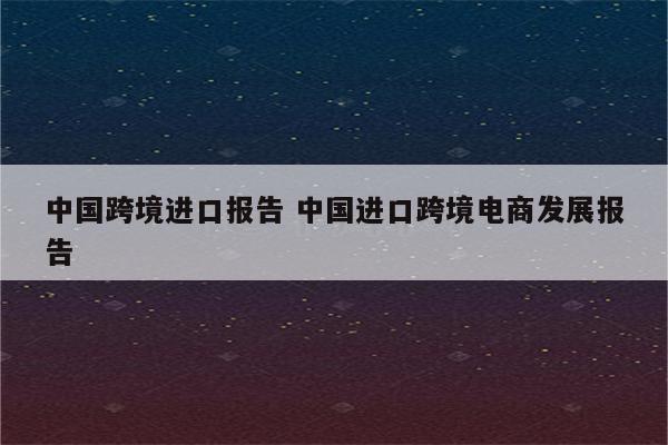中国跨境进口报告 中国进口跨境电商发展报告