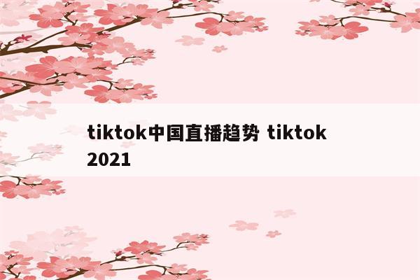 tiktok中国直播趋势 tiktok 2021