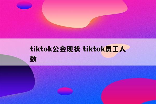 tiktok公会现状 tiktok员工人数