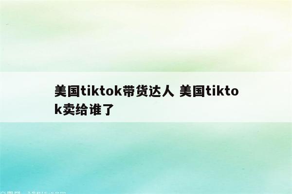 美国tiktok带货达人 美国tiktok卖给谁了