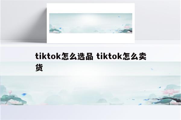 tiktok怎么选品 tiktok怎么卖货