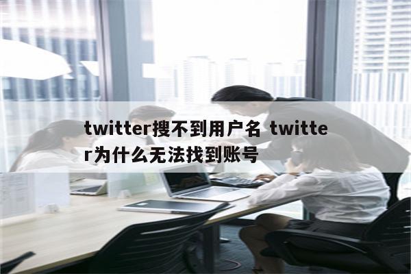 twitter搜不到用户名 twitter为什么无法找到账号