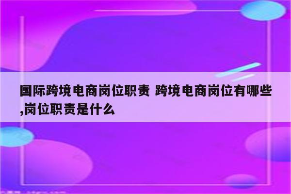 国际跨境电商岗位职责 跨境电商岗位有哪些,岗位职责是什么