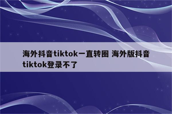 海外抖音tiktok一直转圈 海外版抖音tiktok登录不了