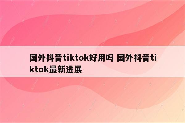 国外抖音tiktok好用吗 国外抖音tiktok最新进展