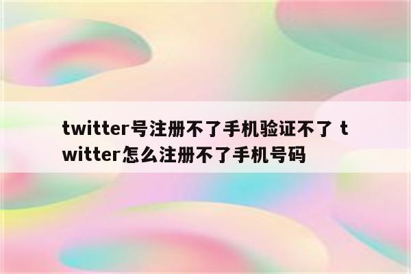 twitter号注册不了手机验证不了 twitter怎么注册不了手机号码