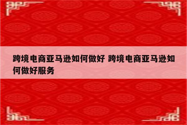 跨境电商亚马逊如何做好 跨境电商亚马逊如何做好服务