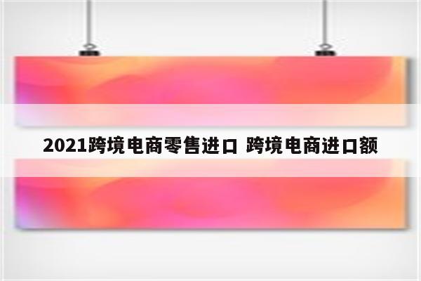 2021跨境电商零售进口 跨境电商进口额