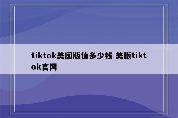 tiktok美国版值多少钱 美版tiktok官网