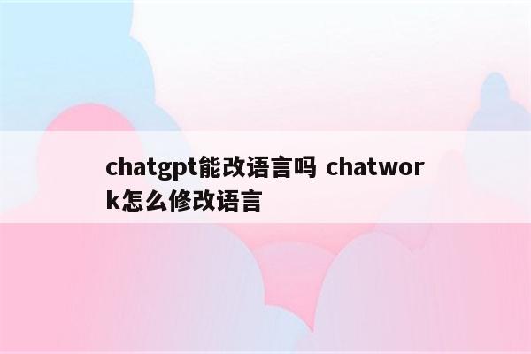 chatgpt能改语言吗 chatwork怎么修改语言