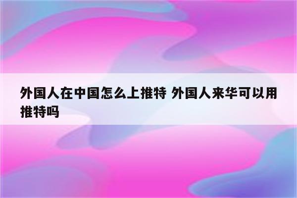 外国人在中国怎么上推特 外国人来华可以用推特吗