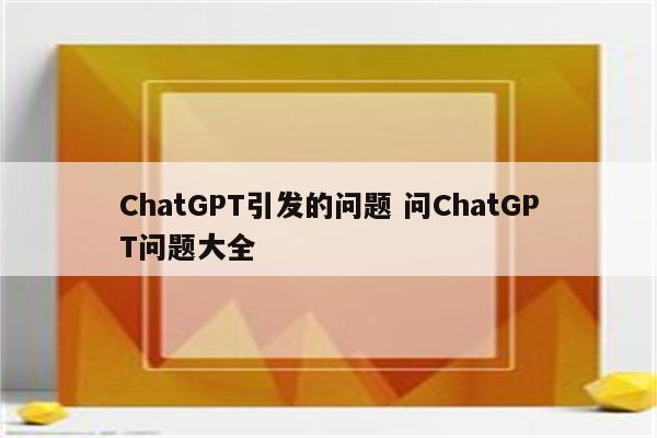 ChatGPT引发的问题 问ChatGPT问题大全