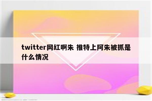 twitter网红啊朱 推特上阿朱被抓是什么情况