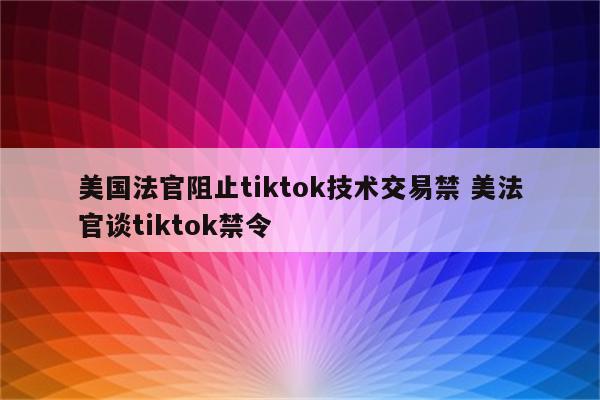 美国法官阻止tiktok技术交易禁 美法官谈tiktok禁令