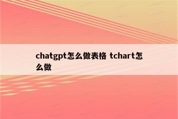 chatgpt怎么做表格 tchart怎么做