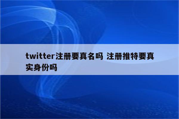 twitter注册要真名吗 注册推特要真实身份吗