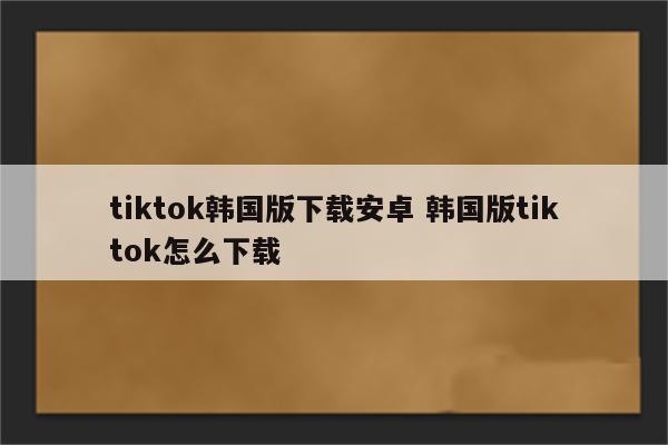 tiktok韩国版下载安卓 韩国版tiktok怎么下载
