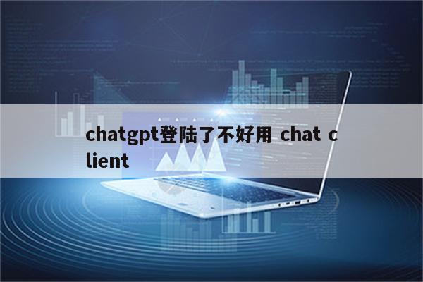 chatgpt登陆了不好用 chat client