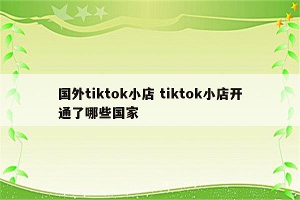 国外tiktok小店 tiktok小店开通了哪些国家