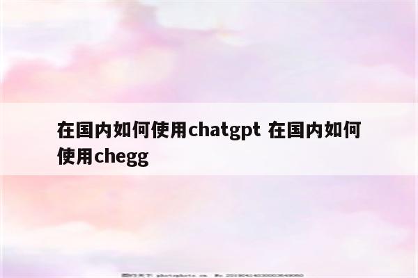 在国内如何使用chatgpt 在国内如何使用chegg