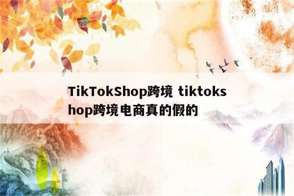 TikTokShop跨境 tiktokshop跨境电商真的假的
