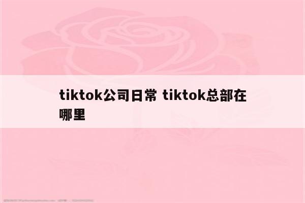 tiktok公司日常 tiktok总部在哪里