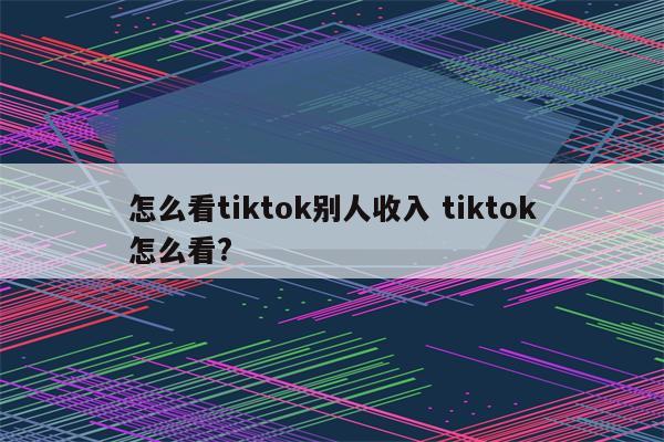 怎么看tiktok别人收入 tiktok怎么看?