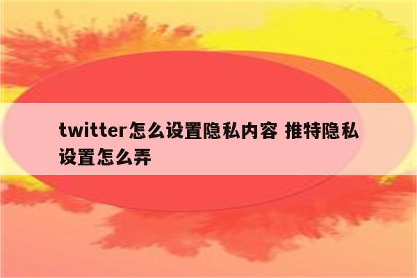 twitter怎么设置隐私内容 推特隐私设置怎么弄