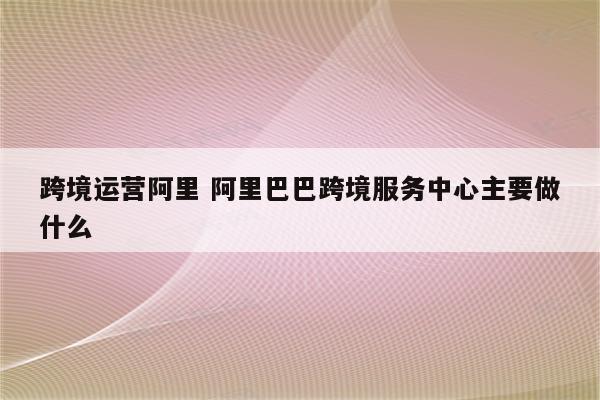 跨境运营阿里 阿里巴巴跨境服务中心主要做什么