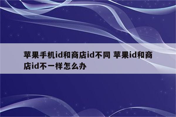 苹果手机id和商店id不同 苹果id和商店id不一样怎么办