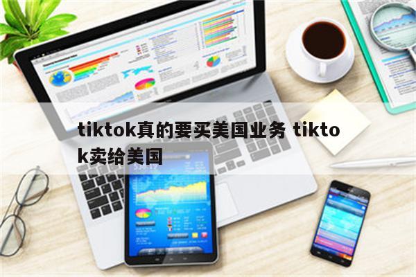 tiktok真的要买美国业务 tiktok卖给美国