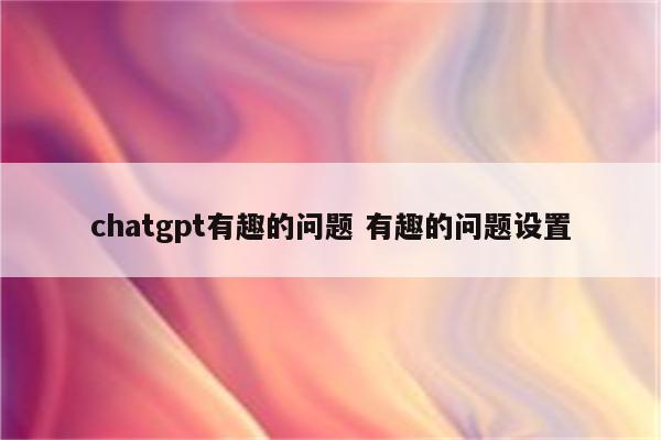 chatgpt有趣的问题 有趣的问题设置