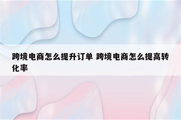 跨境电商怎么提升订单 跨境电商怎么提高转化率