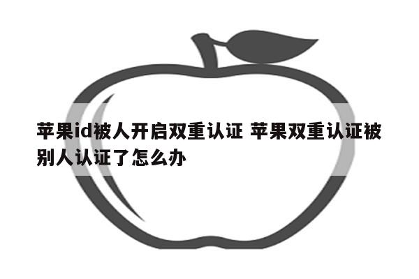 苹果id被人开启双重认证 苹果双重认证被别人认证了怎么办
